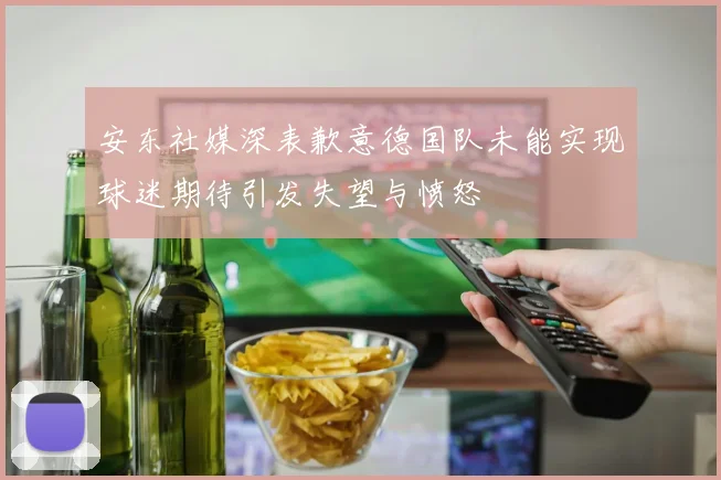 安东社媒深表歉意德国队未能实现球迷期待引发失望与愤怒