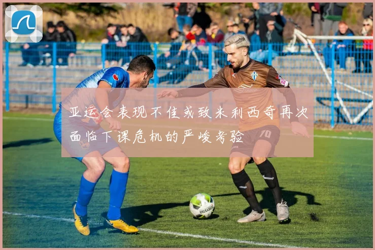 亚运会表现不佳或致米利西奇再次面临下课危机的严峻考验