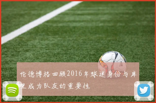 伦德博格回顾2016年球迷身份与库里成为队友的重要性