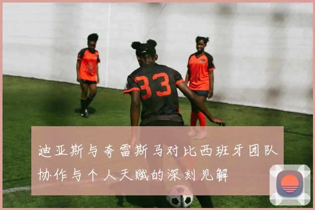 迪亚斯与夸雷斯马对比西班牙团队协作与个人天赋的深刻见解