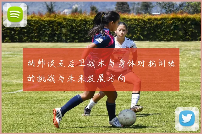 纳帅谈五后卫战术与身体对抗训练的挑战与未来发展方向