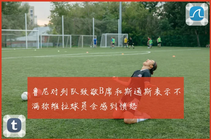 鲁尼对列队致敬B席和斯通斯表示不满称维拉球员会感到愤怒