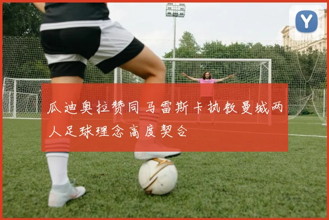 瓜迪奥拉赞同马雷斯卡执教曼城两人足球理念高度契合