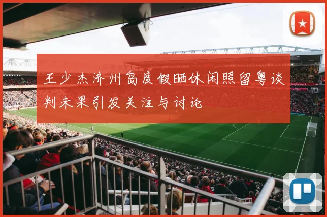 王少杰济州岛度假晒休闲照留粤谈判未果引发关注与讨论
