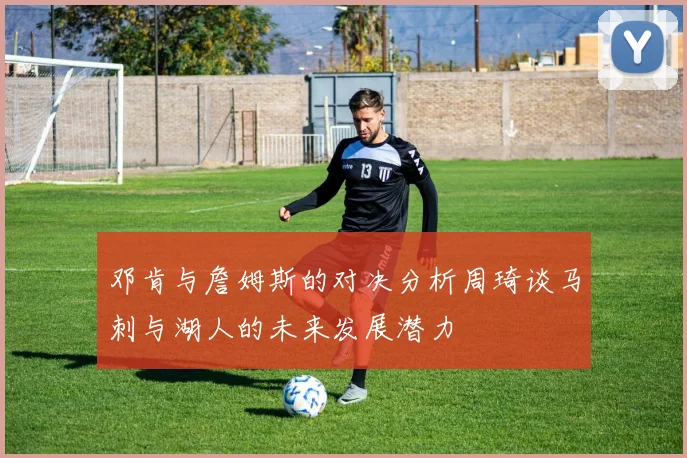 邓肯与詹姆斯的对决分析周琦谈马刺与湖人的未来发展潜力