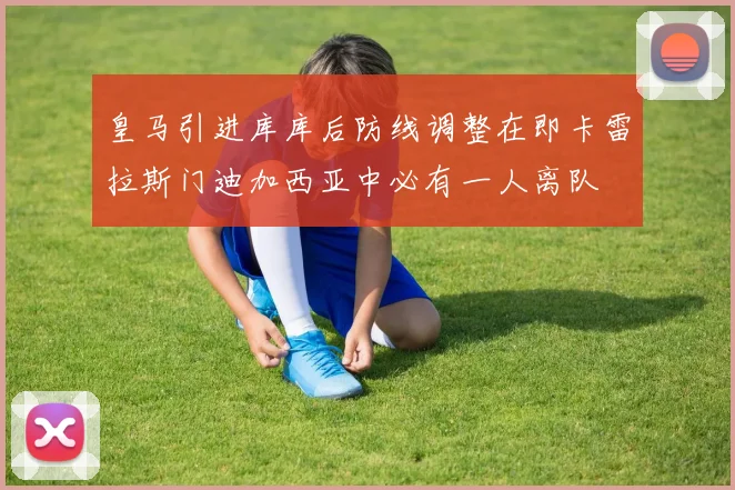 皇马引进库库后防线调整在即卡雷拉斯门迪加西亚中必有一人离队