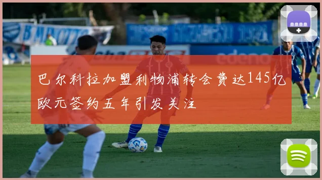 巴尔科拉加盟利物浦转会费达145亿欧元签约五年引发关注
